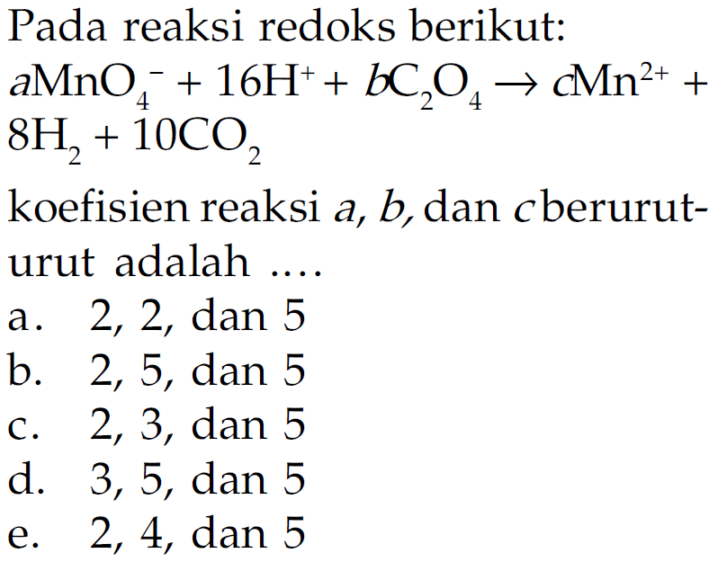 Pada reaksi redoks berikut: aMnO4^- + 16 H^+ + bC2O4 -> cMn^(2+) + 8H2 + 10CO2 koefisien reaksi a, b, dan c berurut-urut adalah ... 
