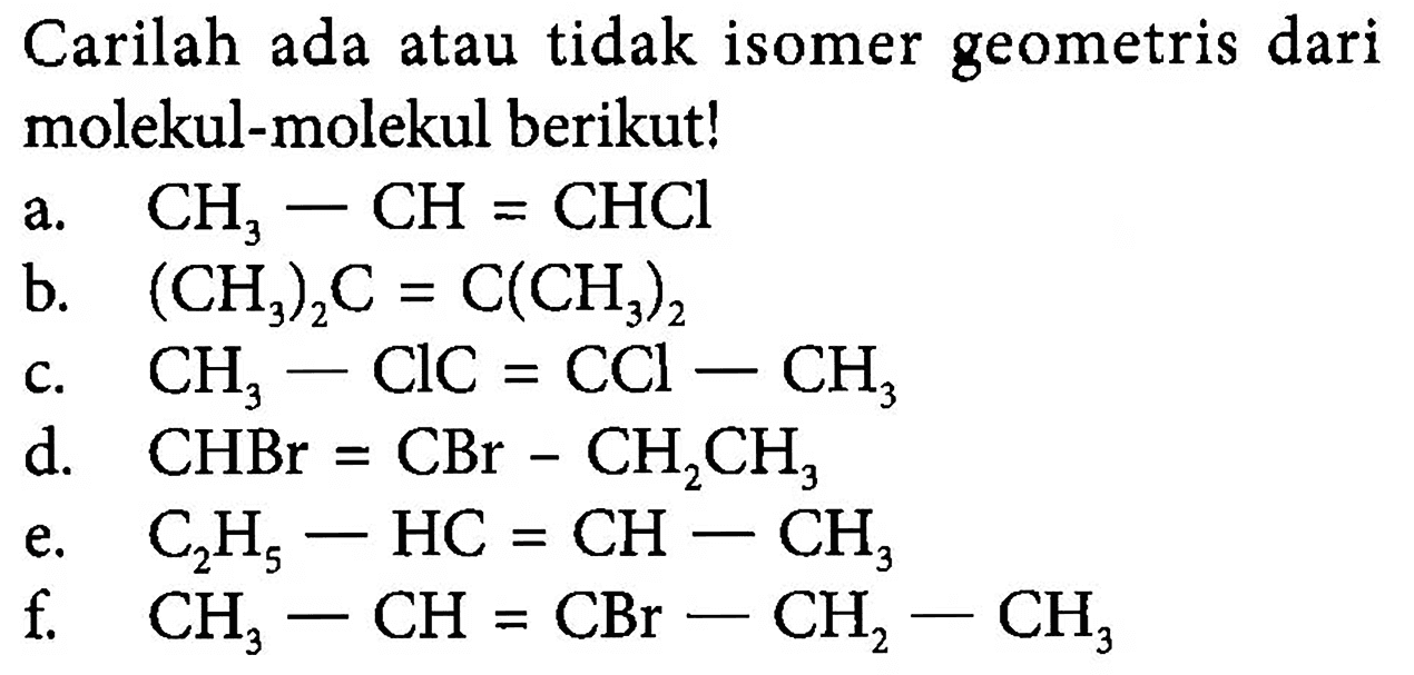 Carilah ada atau tidak isomer geometris dari molekul-molekul berikut!
a. CH3 - CH = CHCl
b. (CH3)2C = C(CH3)2
c. CH3 - ClC = CCl - CH3
d. CHBr = CBr - CH2CH3
e. C2H5 - CH = CH - CH3
f. CH# - CH = CBr - CH2 - CH3