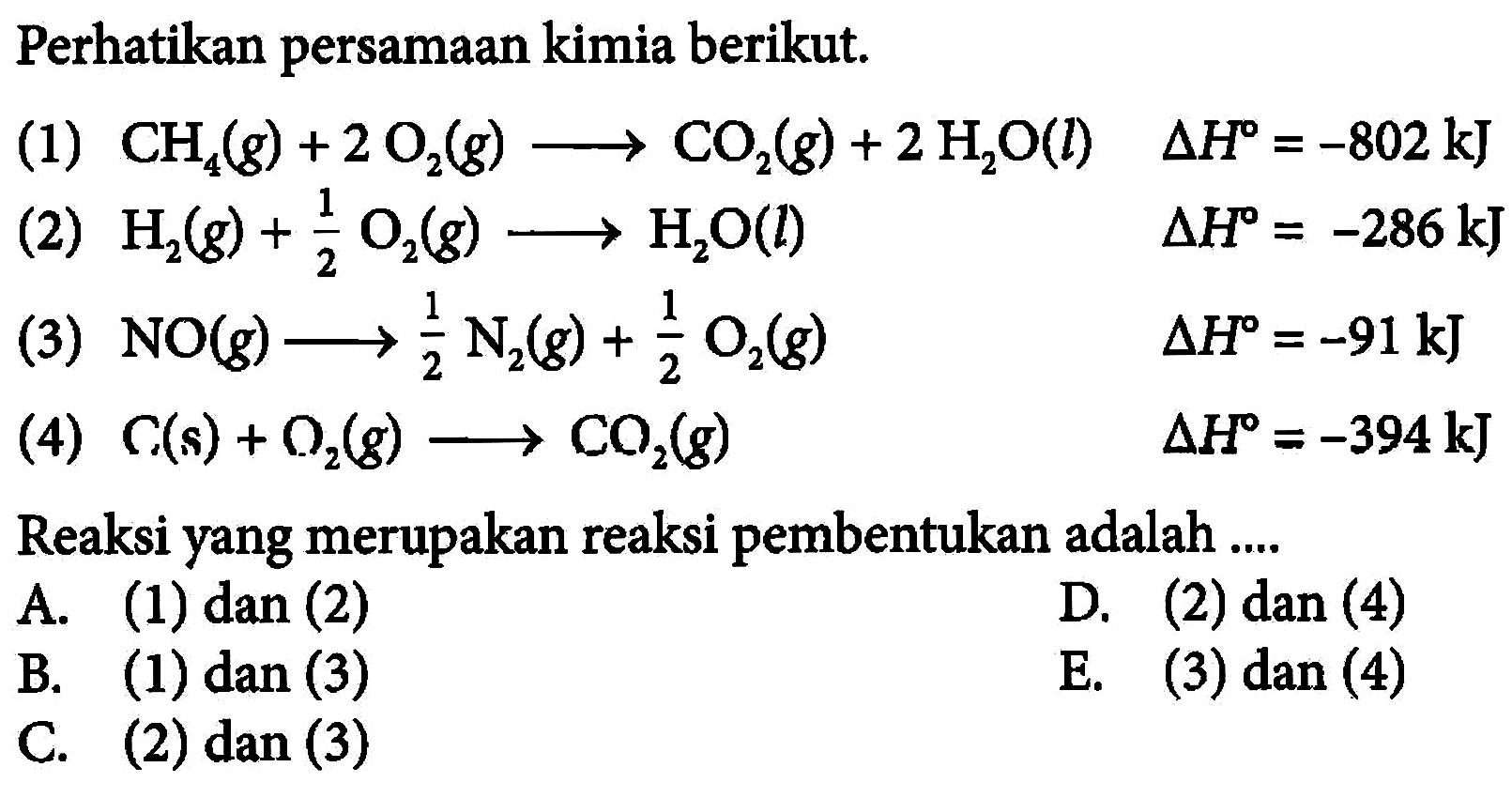 Perhatikan persamaan kimia berikut.(1) CH4(g)+2O2(g) -> CO2(g)+2H2O(l) delta H=-802 kJ (2) H2(g)+1/2O2(g) -> H2O(l) delta H=-286 kJ (3) NO(g) -> 1/2N2(g)+1/2O2(g) delta H=-91 kJ (4) C(s)+O2(g) -> CO2(g) delta H=-394 kJ Reaksi yang merupakan reaksi pembentukan adalah .... A. (1) dan (2) B. (1) dan (3) C. (2) dan (3) D. (2) dan (4) E. (3) dan (4) 