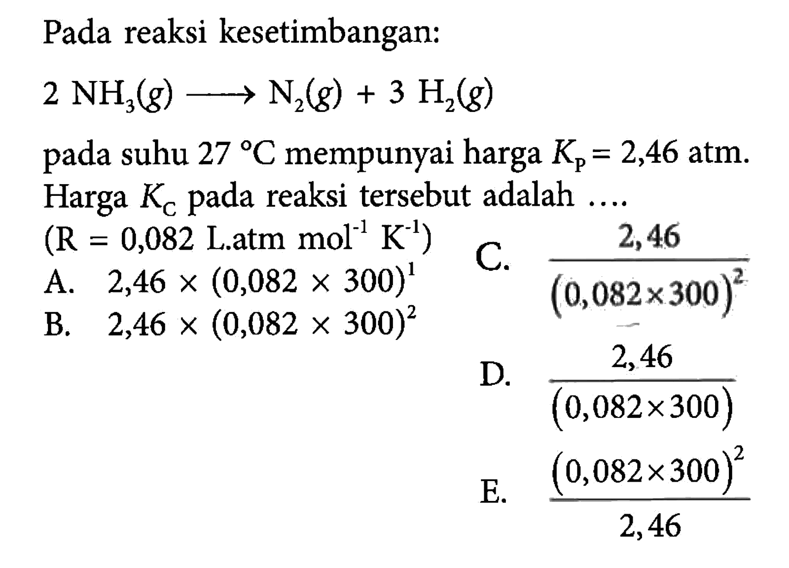 Pada reaksi kesetimbangan: 2NH3(g) -> N2(g)+3H2(g) pada suhu 27 C mempunyai harga Kp=2,46 atm. Harga KC pada reaksi tersebut adalah  ... . (R=0,082 L.atm mol^-1 K^-1) 