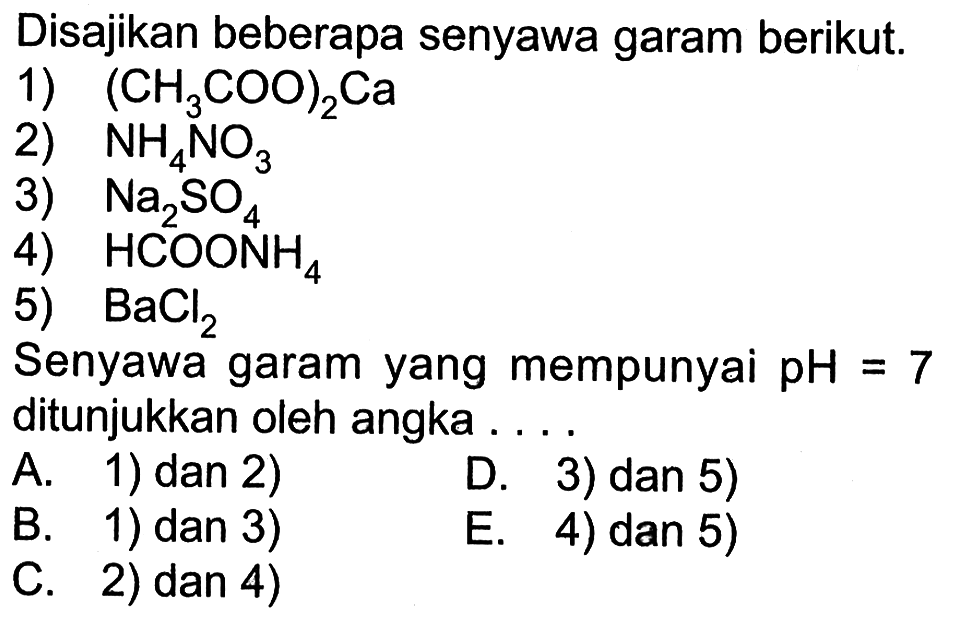 Disajikan beberapa senyawa garam berikut.1)  (CH3 COO)2 Ca 2)  NH4 NO3 3)  Na2 SO4 4)  HCOONH4 5)  BaCl2 Senyawa garam yang mempunyai  pH=7  ditunjukkan oleh angka ....A. 1) dan 2)B. 1) dan 3)D. 3) dan 5)C. 2) dan 4)