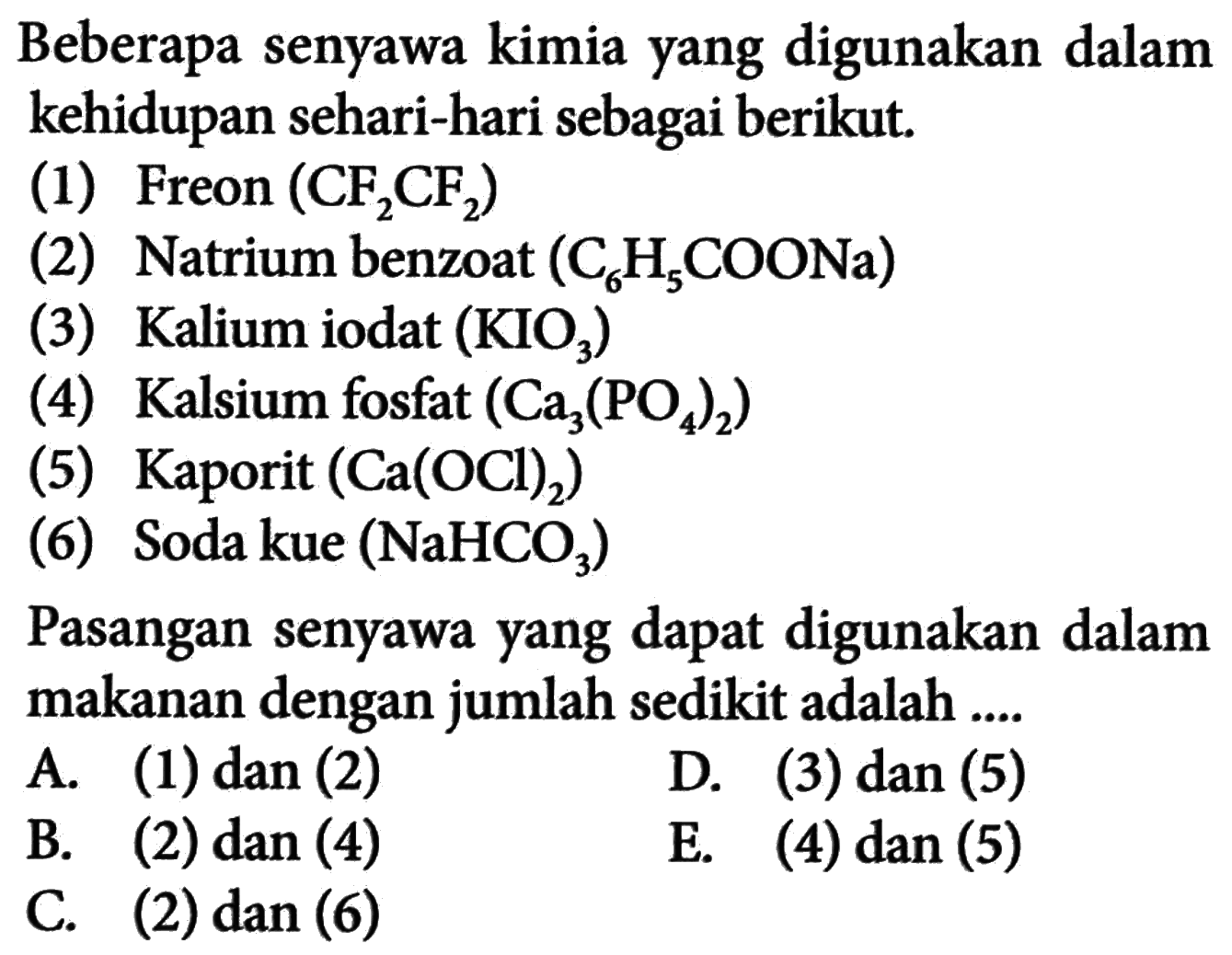Beberapa senyawa kimia yang digunakan dalam kehidupan sehari-hari sebagai berikut. (1) Freon (CF2CF2) (2) Natrium benzoat (C6H5COONa)  (3) Kalium iodat (KIO3) (4) Kalsium fosfat (Ca3(PO4)2)  (5) Kaporit (Ca(OCl)2)  (6) Soda kue (NaHCO3)  Pasangan senyawa yang dapat digunakan dalam makanan dengan jumlah sedikit adalah ....A. (1) dan (2) B. (2) dan(4) C. (2) dan (6) D. (3) dan (5) E. (4) dan(5) 
