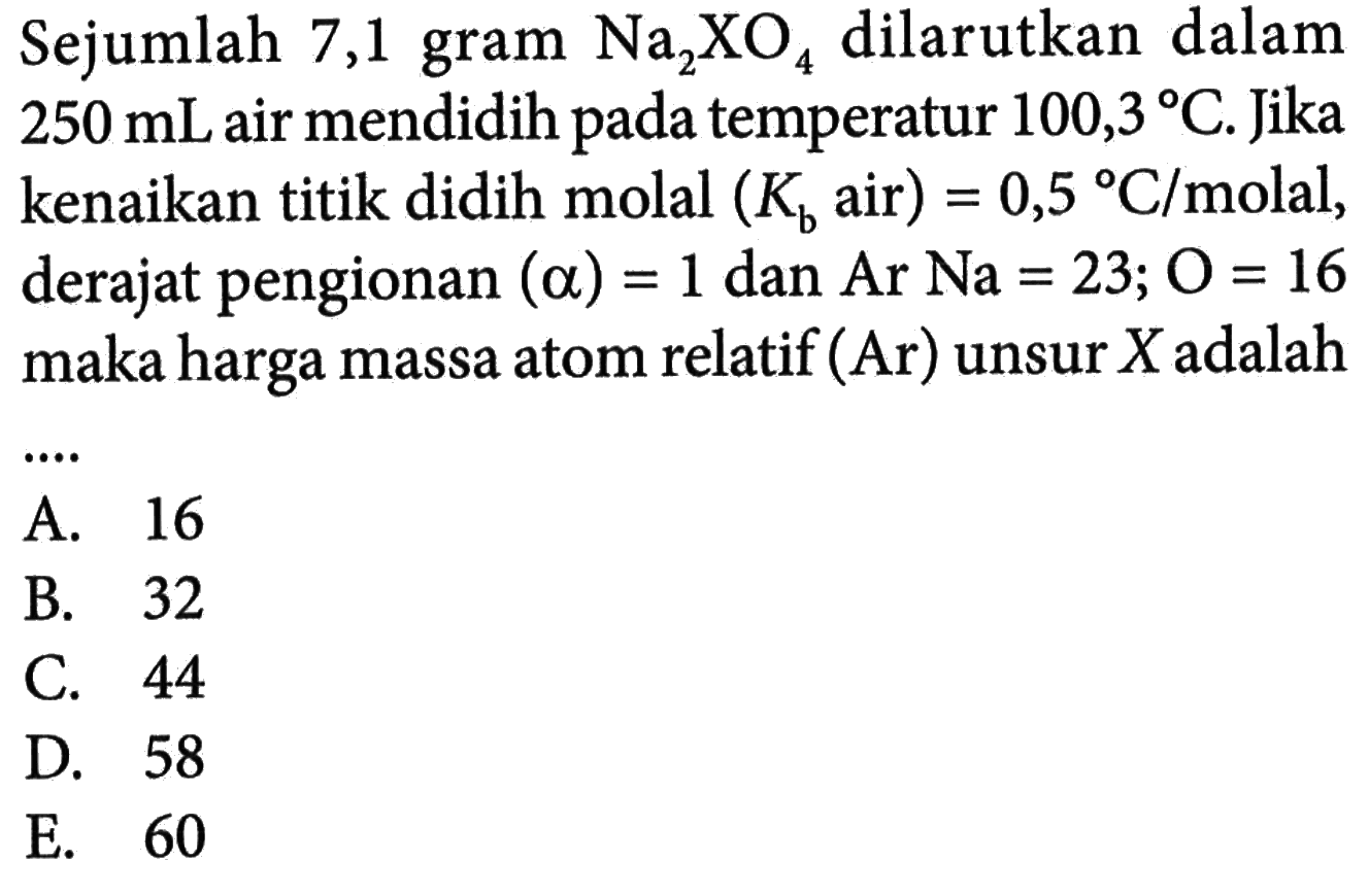 Sejumlah 7,1 gram Na2XO4 dilarutkan dalam 250 mL air mendidih pada temperatur 100,3 C. Jika kenaikan titik didih molal (Kb air) = 0,5 C/molal, derajat pengionan (alpha) = 1 dan Ar Na = 23; O = 16 maka harga massa atom relatif (Ar) unsur X adalah ....
