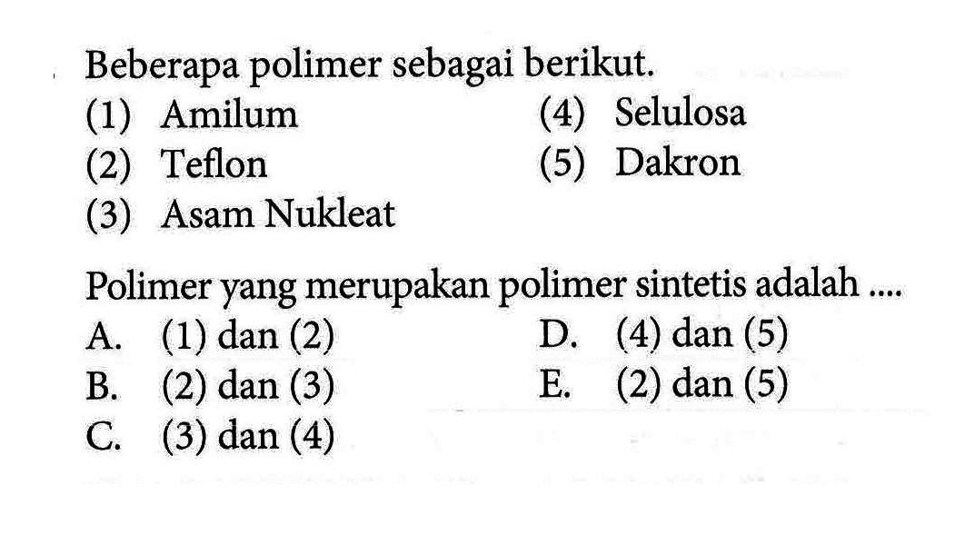 Beberapa polimer sebagai berikut. (1) Amilum (2) Teflon (3) Asam Nukleat (4) Selulosa (5) Dakron Polimer yang merupakan polimer sintetis adalah .... A. (1) dan (2) B. (2) dan (3) C. (3) dan (4) D. (4) dan (5) E. (2) dan (5)