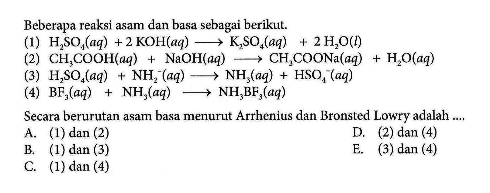 Beberapa reaksi asam dan basa sebagai berikut. 
(1) H2SO4 (aq) + 2 KOH (aq) -> K2SO4 (aq) + 2 H2O (l) 
(2) CH3COOH (aq) + NaOH (aq) -> CH3COONa (aq) +H2O (aq) 
(3) H2SO4 (aq) + NH2^- (aq) -> NH3 (aq) + HSO4^- (aq) 
(4) BF3 (aq) + NH3 (aq) -> NH3BF3 (aq) 
Secara berurutan asam basa menurut Arrhenius dan Bronsted Lowry adalah A. (1) dan (2) D. (2) dan (4) B. (1) dan (3) E. (3) dan (4) C. (1) dan (4)
