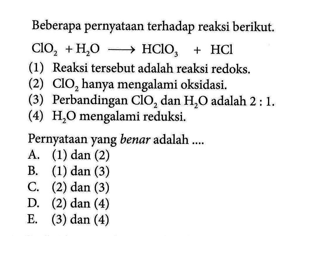 Beberapa pernyataan terhadap reaksi berikut.  ClO2 + H2O => HClO3 + HCl (1) Reaksi tersebut adalah reaksi redoks.(2) ClO2 hanya mengalami oksidasi.(3) Perbandingan ClO2 dan H2O adalah 2 : 1.(4) H2O mengalami reduksi.Pernyataan yang benar adalah ....A. (1) dan (2)B. (1) dan (3)C. (2) dan (3)D. (2) dan (4)E. (3) dan (4)
