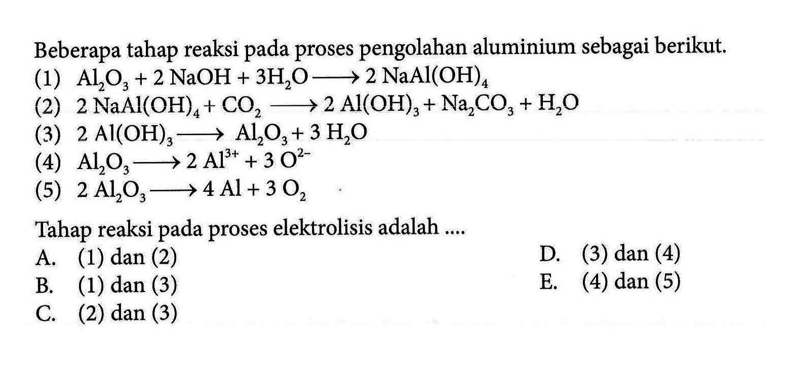 Beberapa tahap reaksi pada proses pengolahan aluminium sebagai berikut.
(1) Al2O3 + 2 NaOH + 3 H2O - > 2 NaAl(OH)4 (2) 2 NaAl(OH)4 + CO2 - > 2 Al(OH)3 + Na2CO3 + H2O (3) 2 Al(OH)3 - > Al2O3 + 3 H2O (4) Al2O3 - > 2 Al^(3+) + 3O^(2-) (5) 2 Al2O3 - > 4 Al + 3 O2 Tahap reaksi pada proses elektrolisis adalah ....