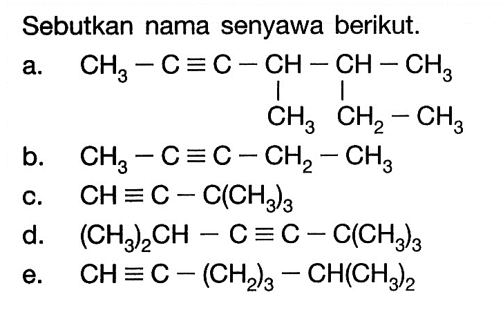 'Sebutkan nama senyawa berikut. a. CH3 - C ekuivalen C - CH - CH - CH3 | | CH3 CH2-CH3 b. CH3 - C ekuivalen C - CH2 - CH3 c. CH ekuivalen C - C(CH3)3 d. (CH3)2CH - C ekuivalen C - C(CH3)3 e. CH ekuivalen C - (CH2)3 - CH(CH3)2 '
