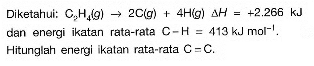 Diketahui: C2H4(g) -> 2C(g)+4H(g) delta H=+2.266 kJ dan energi ikatan rata-rata C-H=413 kJ mol^-1. Hitunglah energi ikatan rata-rata C=C.