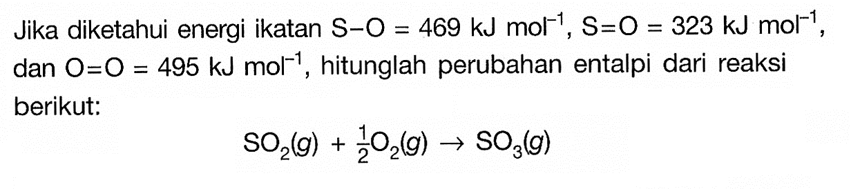 Jika diketahui energi ikatan  S-O=469 kJ mol^(-10), S=O=323 kJ mol^(-1), dan  O=O=495 kJ mol^(-1), hitunglah perubahan entalpi dari reaksi berikut:SO2(g)+1/2 O2(g)->SO3(g)