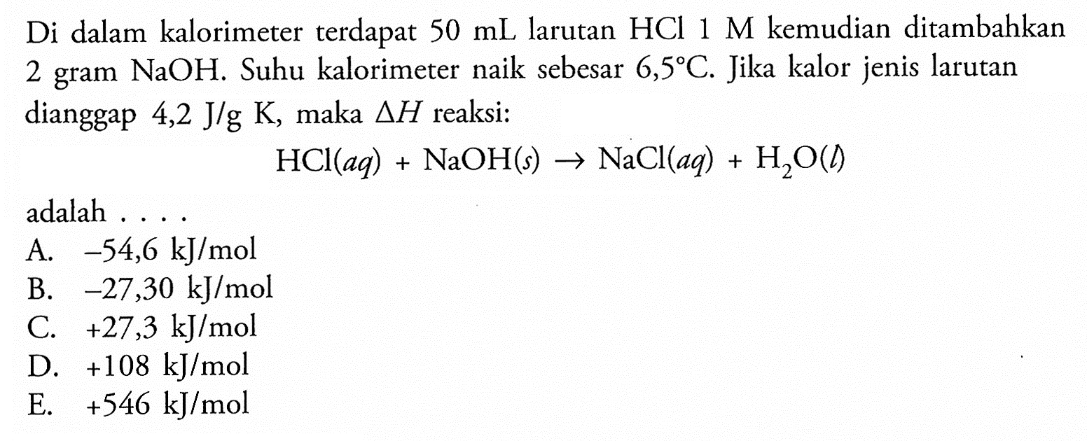 Di dalam kalorimeter terdapat 50 mL larutan HCl 1 M kemudian ditambahkan 2 gram NaOH. Suhu kalorimeter naik sebesar 6,5 C. Jika kalor jenis larutan dianggap 4,2 J/g K, maka delta H reaksi: HCl(aq) + NaOH(s) -> NaCl(aq) + H2O(l) adalah .... 