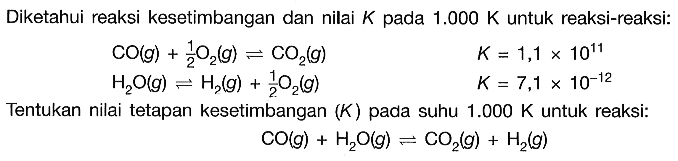 Diketahui reaksi kesetimbangan dan nilai  K  pada  1.000 K  untuk reaksi-reaksi: CO(g)+1/2 O2(g) <-> CO2(g)  K=1,1 x 10^11  H2O(g) <-> H2(g)+1/2 O2(g)  K=7,1 x 10^(-12) Tentukan nilai tetapan kesetimbangan  (K)  pada suhu  1.000 K  untuk reaksi: CO(g)+H2 O(g) <-> CO2(g)+H2(g)