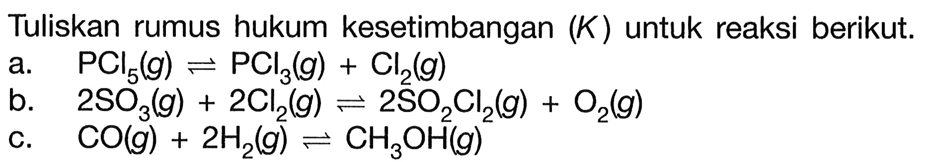 Tuliskan rumus hukum kesetimbangan (K) untuk reaksi berikut.a. PCl5(g) <=> PCl3(g)+Cl2(g) b. 2SO3(g)+2Cl2(g) <=> 2SO2 Cl2(g)+O2(g) c. CO(g)+2H2(g) <=> CH3OH(g)