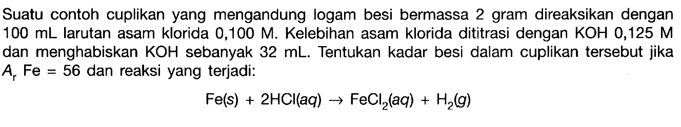 Suatu contoh cuplikan yang mengandung logam besi bermassa 2 gram direaksikan dengan 100 mL larutan asam klorida 0,100 M. Kelebihan asam klorida dititrasi dengan KOH 0,125 M dan menghabiskan KOH sebanyak 32 mL. Tentukan kadar besi dalam cuplikan tersebut jika Ar Fe=56 dan reaksi yang terjadi:Fe(s)+2 HCl(aq)->FeCl2(aq)+H2(g)