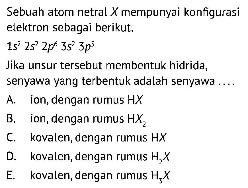 Sebuah atom netral X mempunyai konfigurasi elektron sebagai berikut. 1s^2 2s^2 2p^6 3s^2 3p^5 Jika unsur tersebut membentuk hidrida, senyawa yang terbentuk adalah senyawa... A. ion, dengan rumus HX B. ion, dengan rumus HX2 C. kovalen, dengan rumus HX D. kovalen, dengan rumus H2X E. kovalen, dengan rumus H3X 