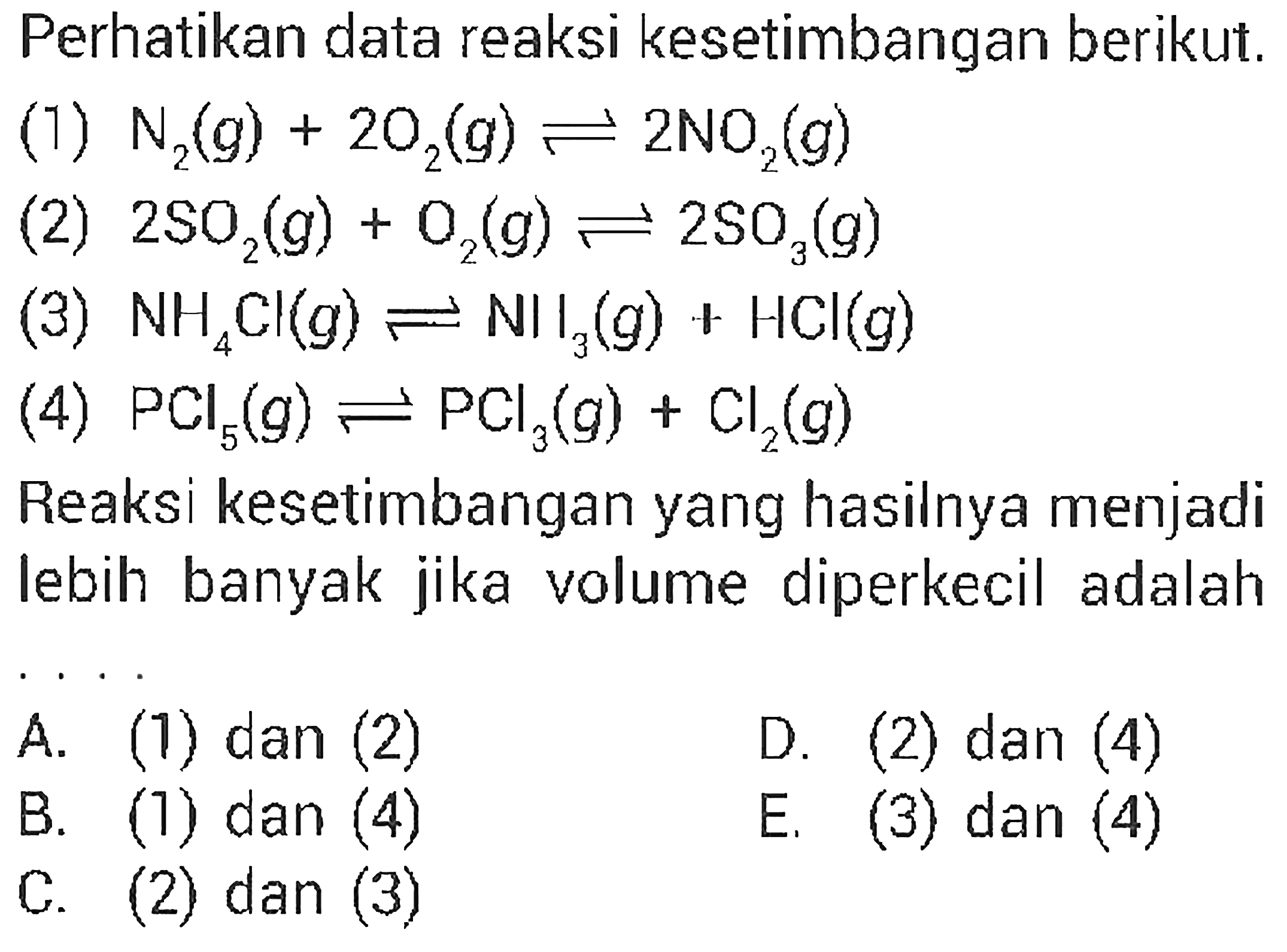 Perhatikan data reaksi kesetimbangan berikut. (1) N2(g) + 2O2(g) <=> 2NO2(g) (2) 2SO2(g) + O2(g) <=> 2SO3(g) (3) NH4Cl(g) <=> NH3(g) + HCl(g) (4) PCl5(g) <=> PCl3(g) + Cl2(g) Reaksi kesetimbangan yang hasilnya menjadi lebih banyak jika volume diperkecil adalah .... 