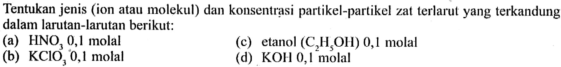 Tentukan jenis (ion atau molekul) dan konsentrasi partikel-partikel zat terlarut yang terkandung dalam larutan-larutan berikut: 
(a) HNO3 0,1 molal 
(c) etanol (C2H5OH) 0,1 molal 
(b) KClO3 0,1 molal 
(d) KOH 0,1 molal