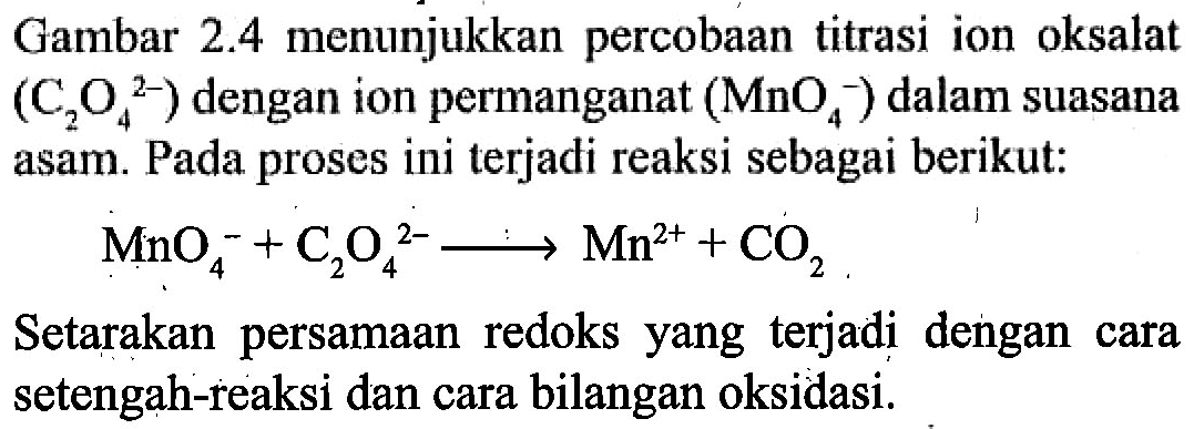Gambar 2.4 menunjukkan percobaan titrasi ion oksalat (C2O4^(2-)) dengan ion permanganat (MnO4^-) dalam suasana asam. Pada proses ini terjadi reaksi sebagai berikut: MnO4^- + C2O4^(2-) -> Mn^(2+) + CO2 Setarakan persamaan redoks yang terjadi dengan cara setengah-reaksi dan cara bilangan oksidasi. 