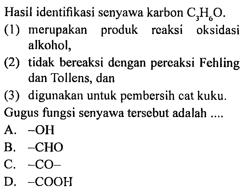 Hasil identifikasi senyawa karbon C3H6O. 
(1) merupakan produk reaksi oksidasi alkohol, 
(2) tidak bereaksi dengan pereaksi Fehling dan Toens, dan 
(3) digunakan untuk pembersih cat kuku. 
Gugus fungsi senyawa tersebut adalah .... 
A. -OH 
B.  -CHO  
C. - CO- 
D.  -COOH 