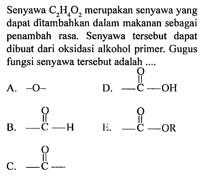 Senyawa  C_(2) H_(4) O_(2)  merupakan senyawa yang dapat ditambahkan dalam makanan sebagai penambah rasa. Senyawa tersebut dapat dibuat dari oksidasi alkohol primer. Gugus fungsi senyawa tersebut adalah ....
A.  -O- 
D.
CC(=O)O
B.
CC=O
Li.
[R]OC(C)=O
C.
CC(C)=O