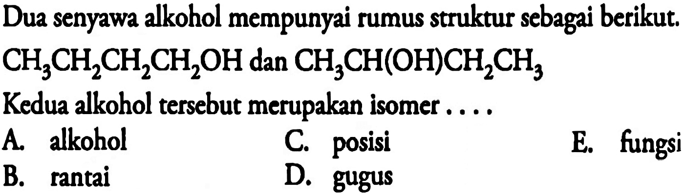 Dua senyawa alkohol mempunyai rumus struktur sebagai berikut.

CH_(3) CH_(2) CH_(2) CH_(2) OH  { dan ) CH_(3) CH(OH) CH_(2) CH_(3)

Kedua alkohol tersebut merupakan isomer ....