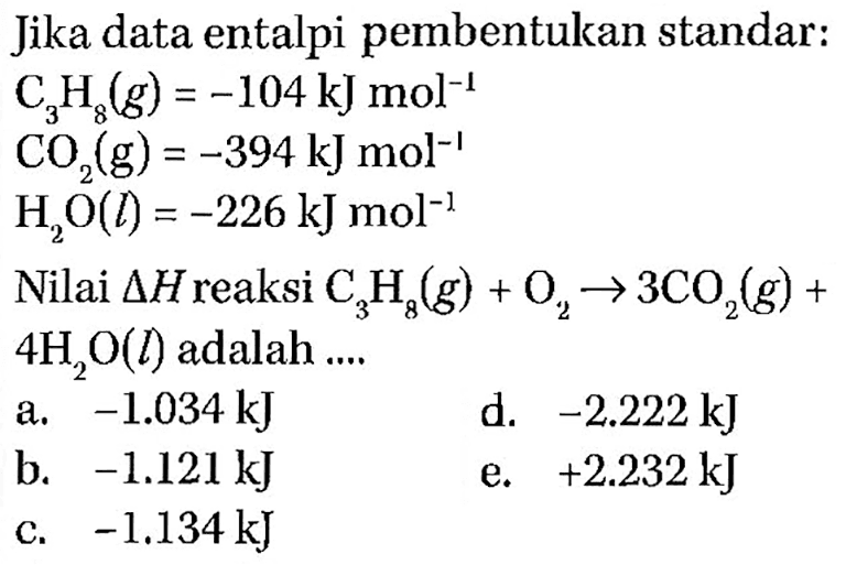 Jika data entalpi pembentukan standar: C3H8(g)=-104 kJ mol^-1  CO2(g)=-394 kJ mol^-1  H2 O(l)=-226 kJ mol^-1 Nilai segitiga H reaksi C3H8(g)+O2 -> 3CO2(g)+ 4 H2O(l) adalah.... 