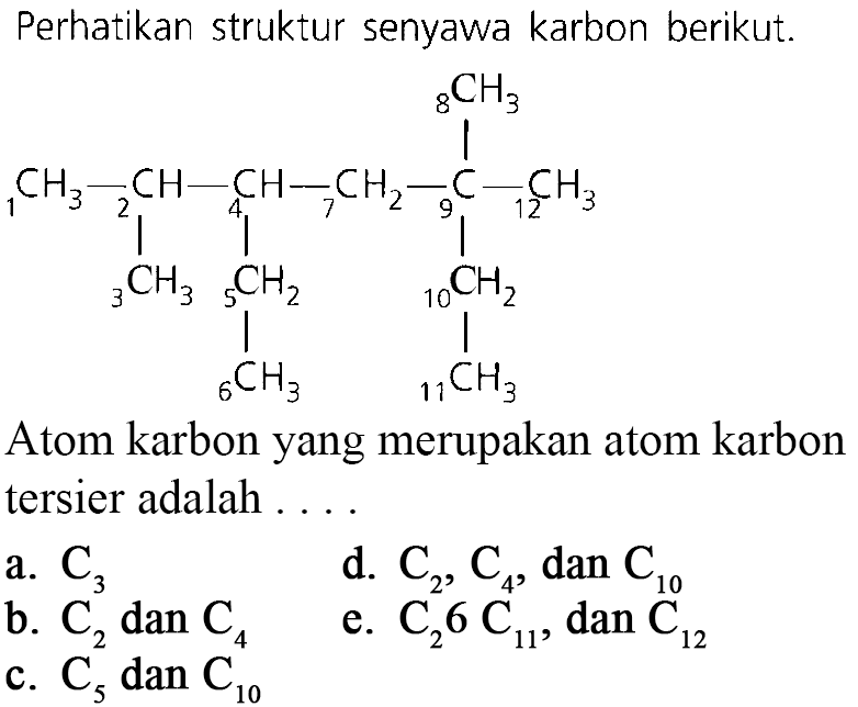Perhatikan struktur senyawa karbon berikut: 8CH3 1CH3 - 2CH - 4CH - 7CH2 - 9C - 12CH3 3CH3 5CH2 10CH2 6CH3 11CH3 Atom karbon yang merupakan atom karbon tersier adalah ...