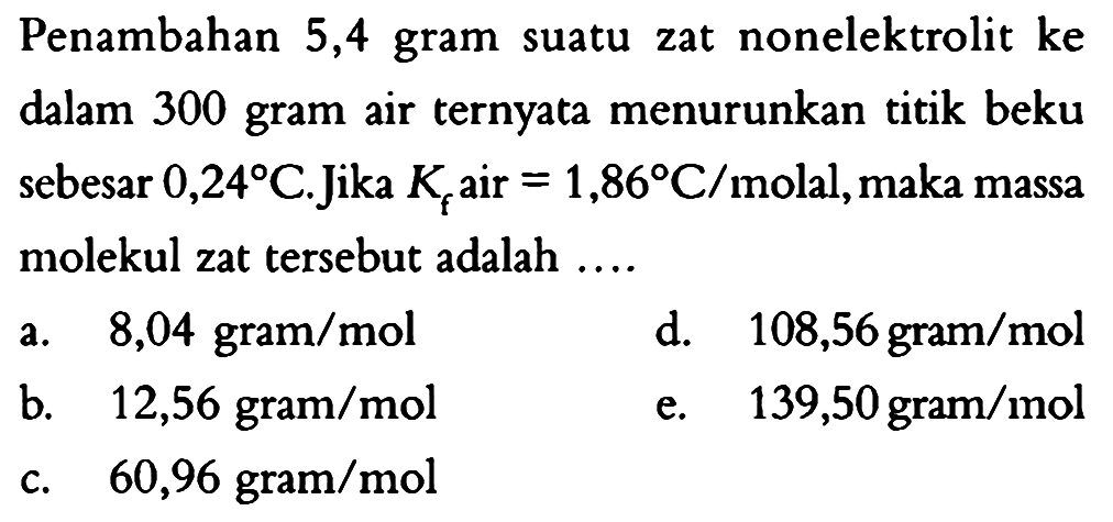 Penambahan 5,4 gram suatu zat nonelektrolit ke dalam 300 gram air ternyata menurunkan titik beku sebesar 0,24 C. Jika Kf air = 1,86 C/molal, maka massa molekul zat tersebut adalah .... 