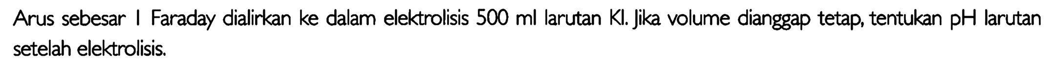 Arus sebesar I Faraday dialirkan ke dalam elektrolisis 500 ml larutan Kl . jika volume dianggap tetap, tentukan pH larutan setelah elektrolisis.