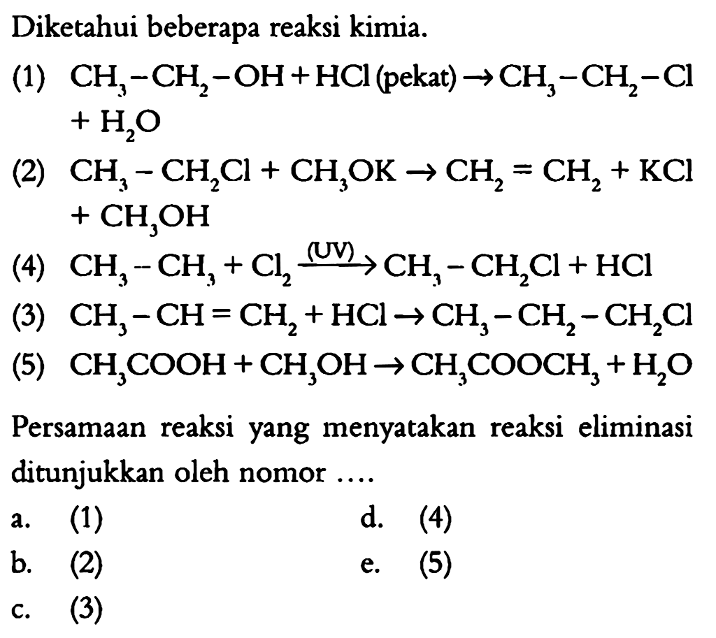 Diketahui beberapa reaksi kimia.
(1)  CH3-CH2-OH+HCl (pekat) -> CH3-CH2-Cl+H2O 
(2)  CH3-CH2Cl+CH3OK->CH2=CH2+KCl+CH3OH 
(4)  CH3-CH3+Cl2 (UV)->CH3-CH2Cl+HCl 
(3)  CH3-CH=CH2+HCl->CH3-CH2-CH2Cl 
(5)  CH3COOH+CH3OH->CH3COOCH3+H2O 
Persamaan reaksi yang menyatakan reaksi eliminasi ditunjukkan oleh nomor ....
