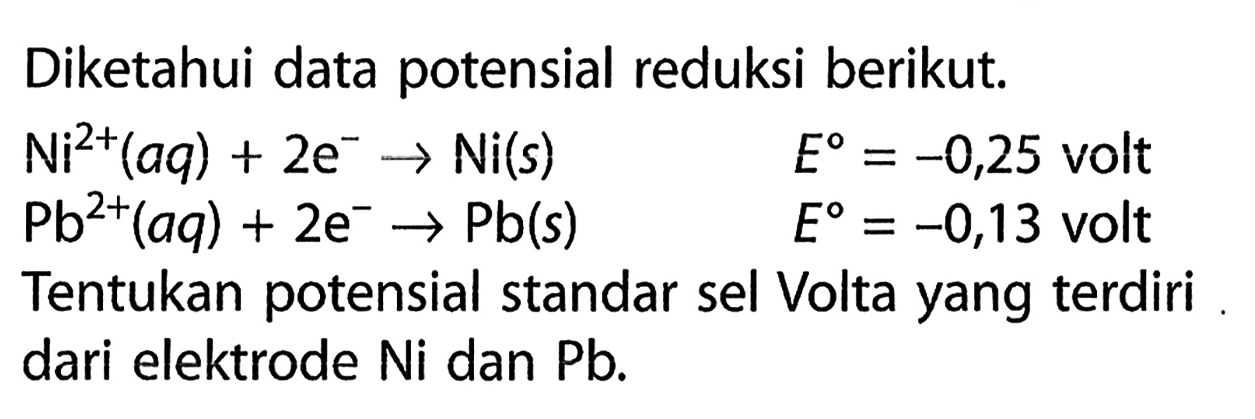 Diketahui data porensial reduksi berikut. Ni^(2+) (aq) + 2e^- -> Ni(s) E = -0,25 volt Pb^(2+) (aq) + 2e^- -> Pb(s) E = -0,13 volt Tentukan potensial standar sel Volta yang terdiri dari elektrode Ni dan Pb. 