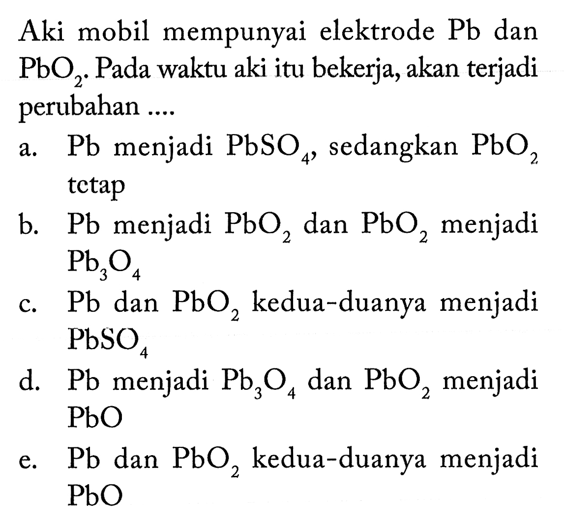 Aki mobil mempunyai elektrode Pb dan PbO2. Pada waktu aki itu bekerja, akan terjadi perubahan .... a. Pb menjadi PbSO4, sedangkan PbO2 tetap b. Pb menjadi PbO2 dan PbO2 menjadi Pb3O4 c. Pb dan PbO2 kedua-duanya menjadi PbSO4 d. Pb menjadi Pb3O4 dan PbO2 menjadi PbO e. Pb dan PbO2 kedua-duanya menjadi PbO