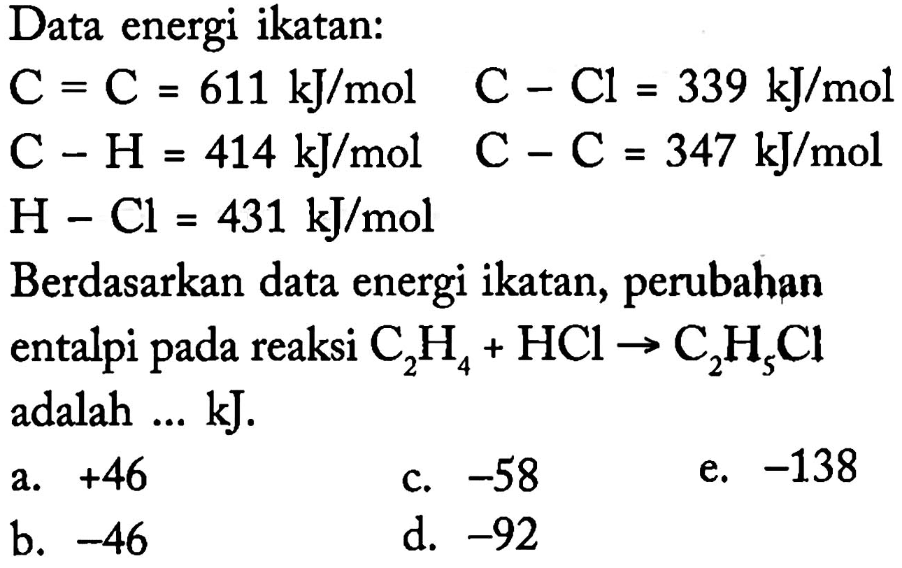 Data energi ikatan:C=C=611 kJ/mol  C-Cl=339 kJ/mol C-H=414 kJ/mol  C-C=347 kJ/mol H-Cl=431 kJ/mol Berdasarkan data energi ikatan, perubahan entalpi pada reaksi C2H4+HCl->C2H5Cl adalah ... kJ.
