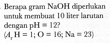 Berapa gram  NaOH  diperlukan untuk membuat 10 liter larutan dengan  pH=12  ?

(A_(r) H=1 ; O=16 ; Na=23)
