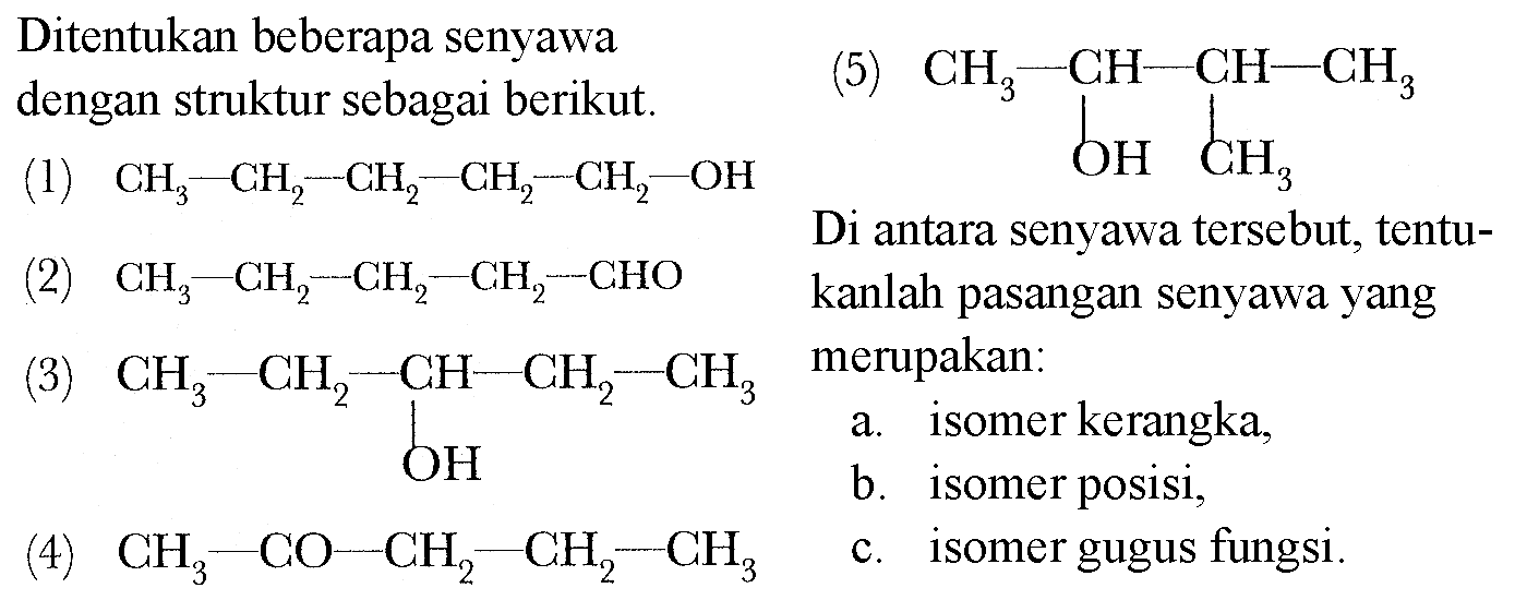 Ditentukan beberapa senyawa dengan struktur sebagai berikut. 
(1) CH3-CH2-CH2-CH2-CH2-OH 
(2) CH3-CH2-CH2-CH2-CHO 
(3) CH3-CH2-CH-CH2-CH3 OH 
(4) CH3-CO-CH2-CH2-CH3 
(5) CH3-CH-CH-CH3 OH CH3 
Di antara senyawa tersebut, tentukanlah pasangan senyawa yang merupakan: 
a. isomer kerangka, 
b. isomer posisi, 
c. isomer gugus fungsi.
