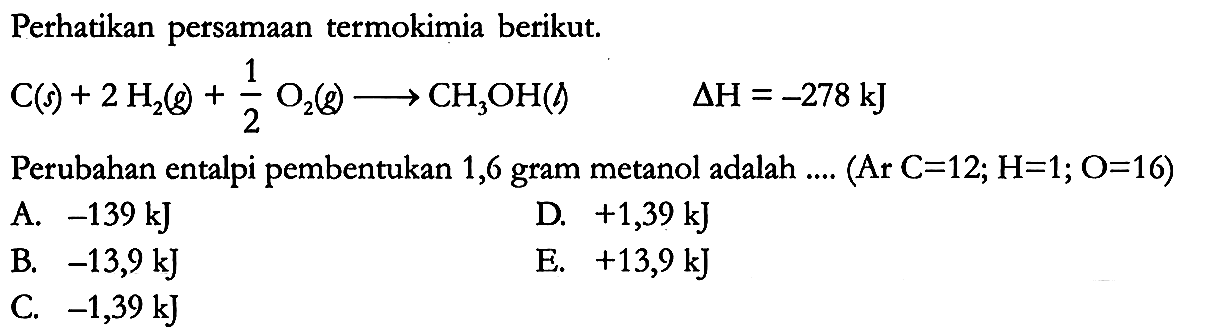 Perhatikan persamaan termokimia berikut.

C (s) + 2 H2 (g) + 1/2 O2 (g) -> CH3OH (g) delta H = -278 kJ

Perubahan entalpi pembentukan 1,6 gram metanol adalah .... (Ar C = 12; H = 1; O = 16) 

