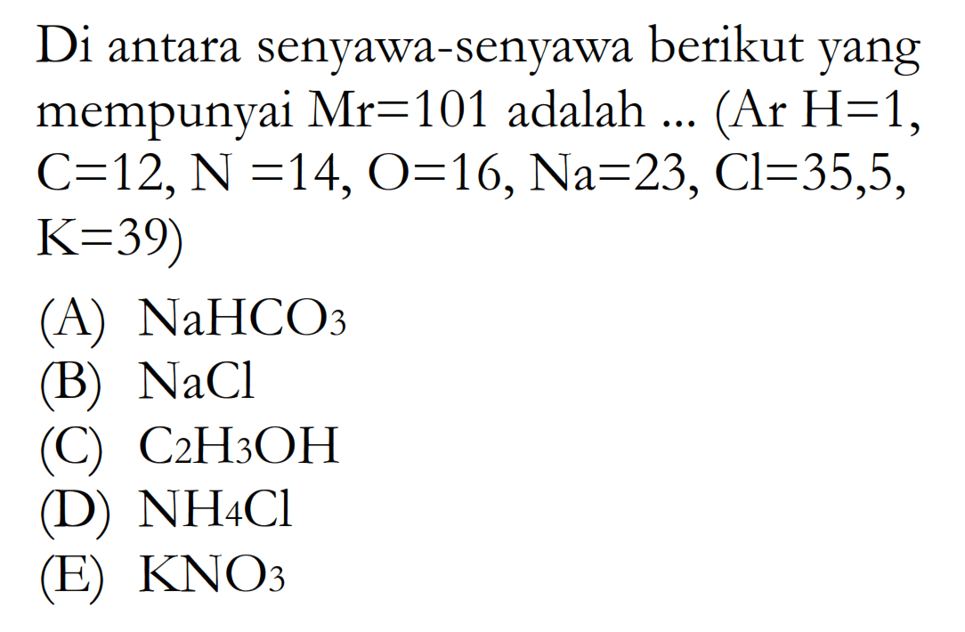 Di antara senyawa-senyawa berikut yang mempunyai Mr=101  adalah  ....(Ar H=1 , C=12, N=14, O=16, Na=23, Cl=35,5, K=39) 
(A)  NaHCO3 
(B)  NaCl 
(C)  C2H3OH 
(D)  NH4Cl 
(E)  KNO3 
