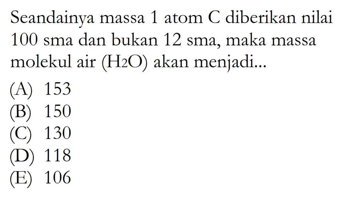 Seandainya massa 1 atom C diberikan nilai 100 sma dan bukan 12 sma, maka massa molekul air (H2O) akan menjadi...