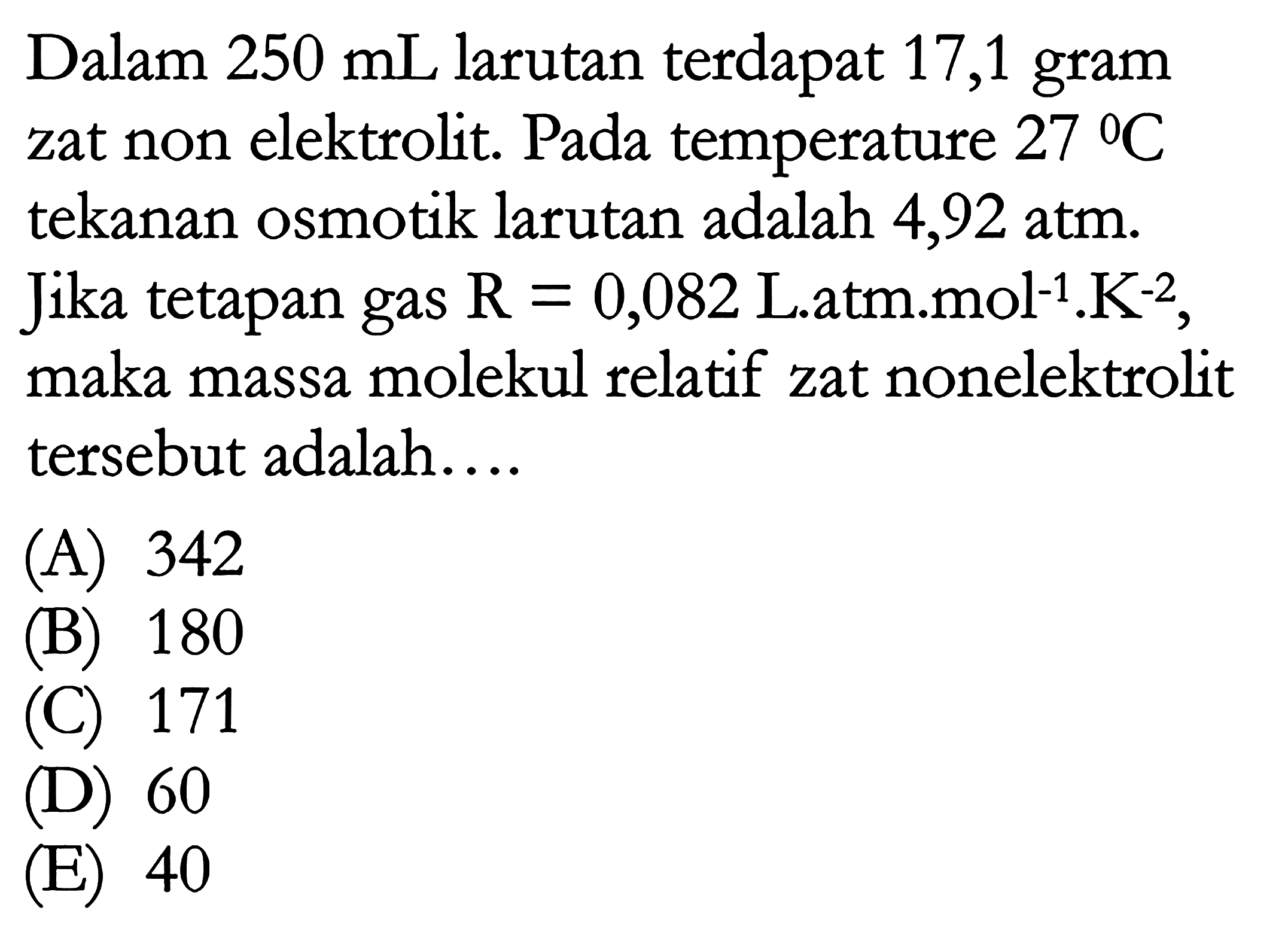 Dalam 250 mL larutan terdapat 17,1 gram zat non elektrolit. Pada temperature 27 C tekanan osmotik larutan adalah 4,92 atm. Jika tetapan gas R = 0,082 L.atm.mol^(-1).K^(-2), maka massa molekul relatif zat nonelektrolit tersebut adalah ...