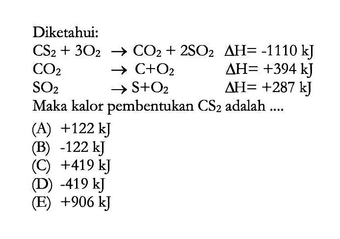Diketahui:CS2+3O2->CO2+2SO2 delta H=-1110 kJ CO2->C+O2  delta H=+394 kJ SO2->S+O2  delta H=+287 kJMaka kalor pembentukan CS2  adalah .... 