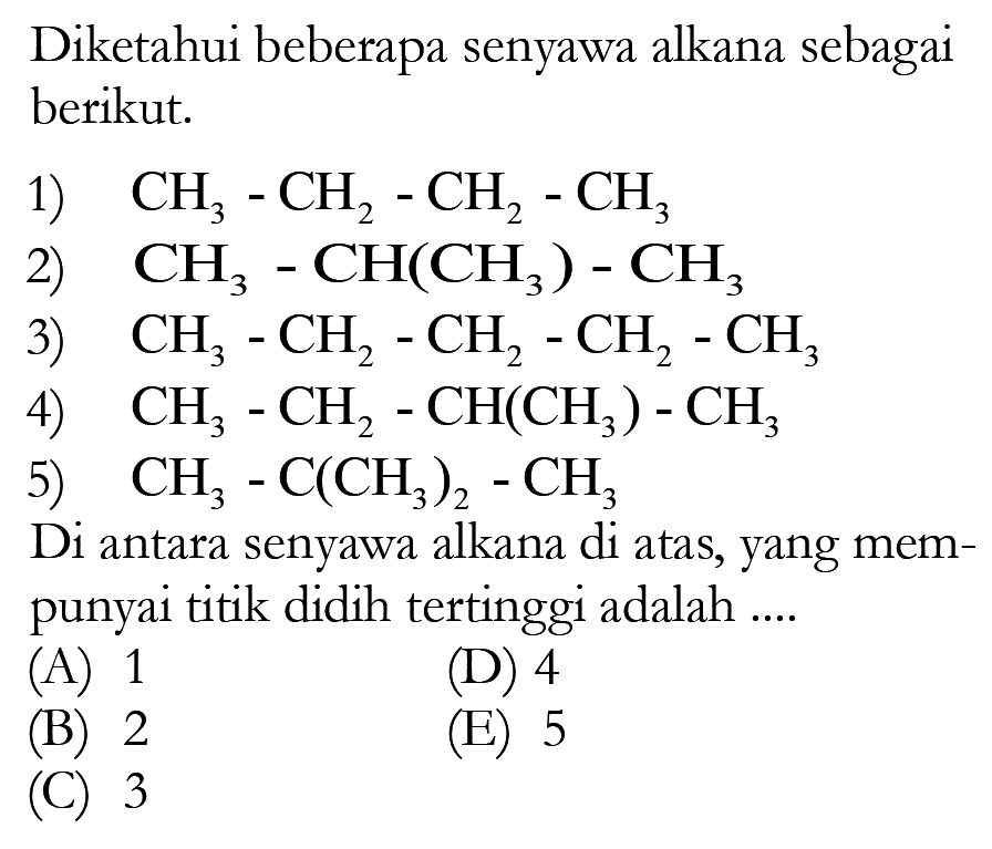 Diketahui beberapa senyawa alkana sebagai berikut.1)  CH3 - CH2 - CH2 - CH3 2)  CH3 - CH(CH3) - CH3 3)  CH3 - CH2 - CH2 - CH2 - CH3 4)  CH3 - CH2 - CH(CH3) - CH3 5)  CH3 - C(CH3)2 - CH3 Di antara senyawa alkana di atas, yang mempunyai titik didih tertinggi adalah ....