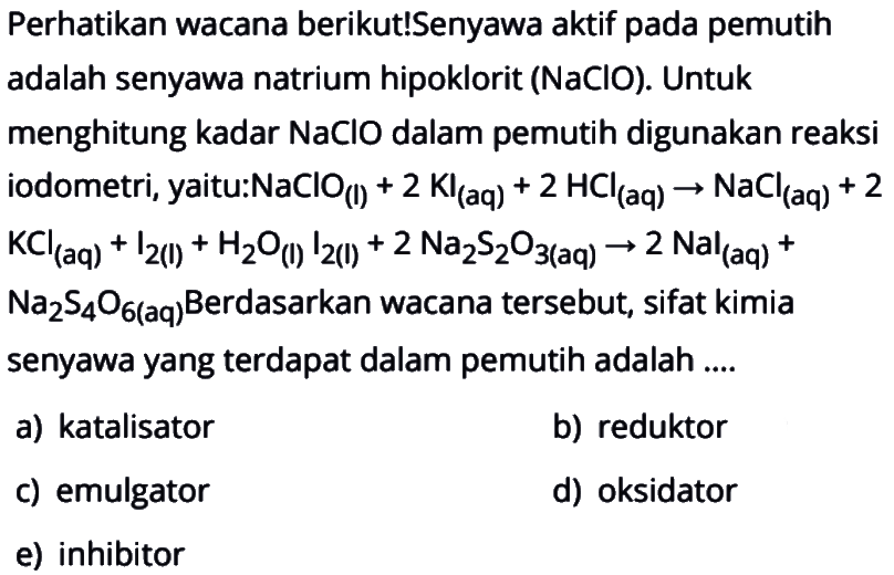 Perhatikan wacana berikut! Senyawa aktif pada pemutih adalah senyawa natrium hipoklorit (NaClO). Untuk menghitung kadar NaClO dalam pemutih digunakan reaksi iodometri, yaitu: NaClO(l)+2KI(aq)+2HCl(aq)->NaCl(aq)+2KCl(aq)+I2(I)+H2O(I)I2(I)+2Na2S2O3(aq)->2Nal(aq)+Na2S4O6(aq) Berdasarkan wacana tersebut, sifat kimia senyawa yang terdapat dalam pemutih adalah ....