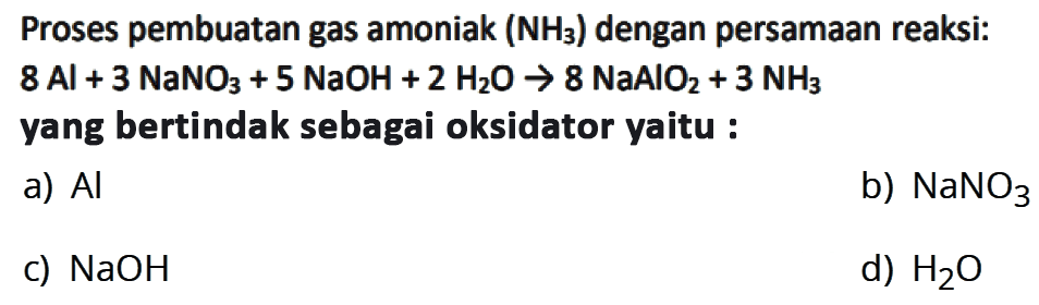 Proses pembuatan gas amoniak (NH3) dengan persamaan (reaksi: 8 Al + 3 NaNO3 + 5 NaOH + 2 H2O -> 8 NaAlO2 + 3 NH3 yang bertindak sebagai oksidator yaitu : a) Al b) NaNO3 c) NaOH d) H2O 