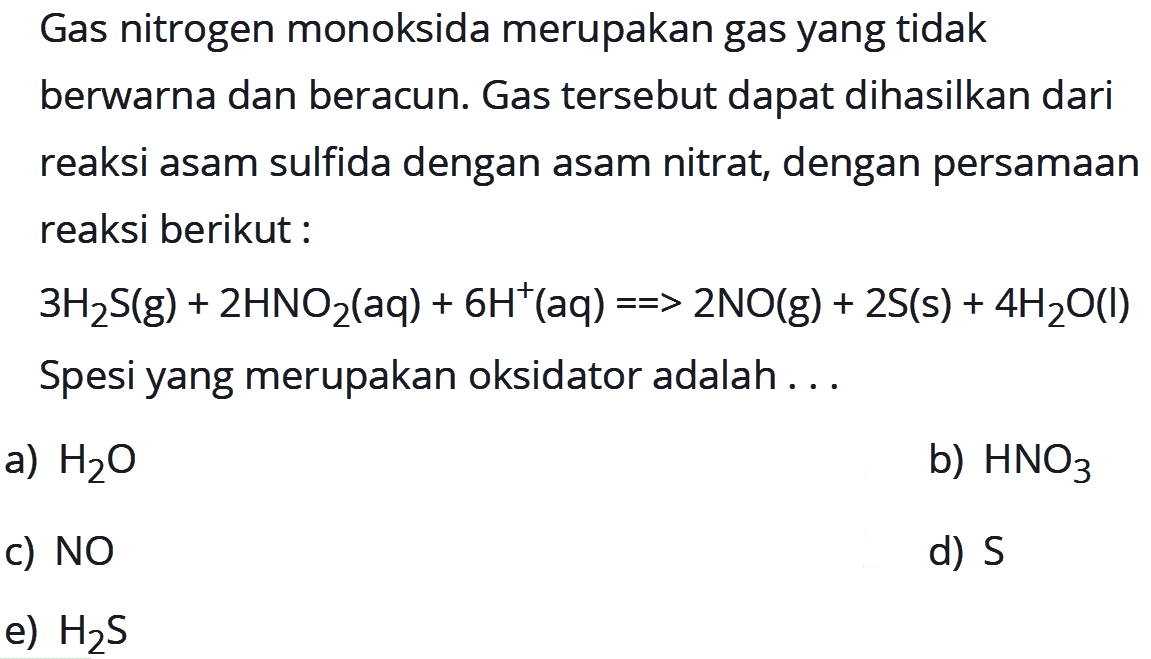 Gas nitrogen monoksida merupakan gas yang tidak berwarna dan beracun. Gas tersebut dapat dihasilkan dari reaksi asam sulfida dengan asam nitrat, dengan persamaan reaksi berikut: 3 H2S(g)+2 HNO2(aq)+6 H^+(aq)==>2 NO(g)+2 S(s)+4 H2O(l) Spesi yang merupakan oksidator adalah ... a) H2 O b) HNO3 c) NO d) S e) H2 S