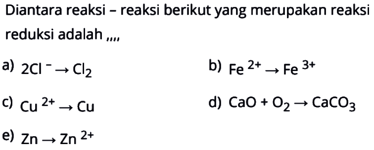 Diantara reaksi - reaksi berikut yang merupakan reaksi reduksi adalah ,...
a)  2Cl^- -> Cl2 
b)  Fe^(2+) -> Fe^(3+) 
c)  Cu^(2+) -> Cu 
d)  CaO+O2 -> CaCO3 
e)  Zn -> Zn^(2+) 