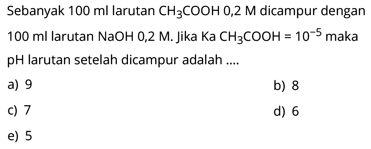 Sebanyak 100 ml larutan CH3COOH 0,2 M dicampur dengan 100 ml larutan NaOH 0,2 M. Jika Ka CH3COOH=10^(-5) maka pH larutan setelah dicampur adalah....
