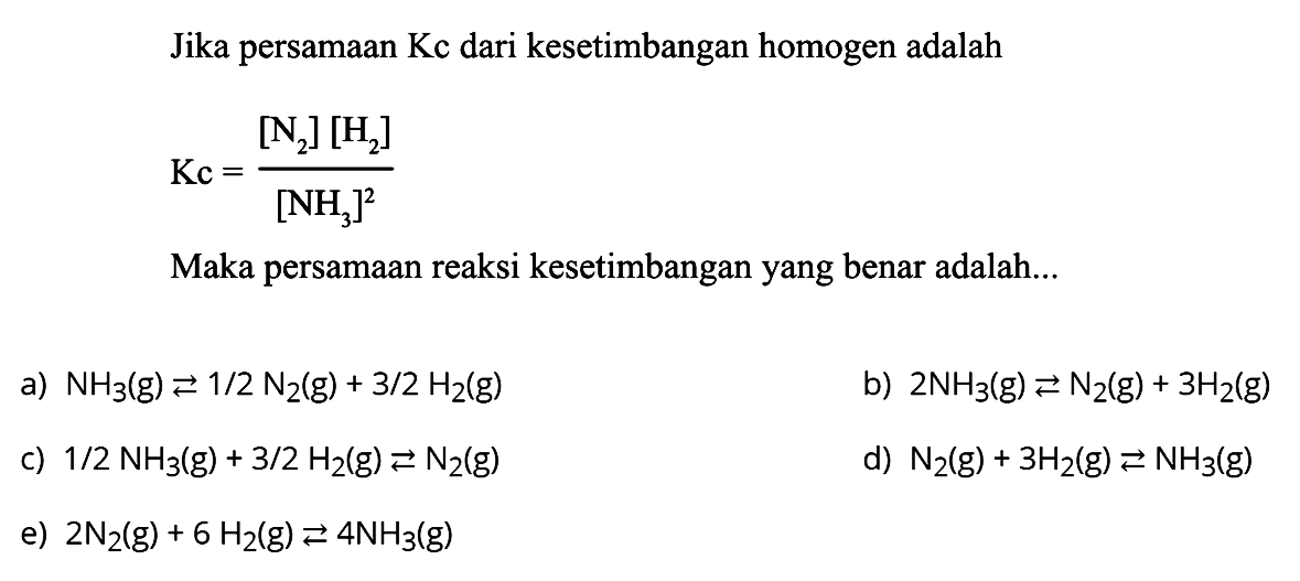 Jika persamaan  Kc  dari kesetimbangan homogen adalah Kc=[N2][H2]/[NH3]^2 Maka persamaan reaksi kesetimbangan yang benar adalah... a) NH3(g) <=> 1/2N2(g)+3/2H2(g) b) 2NH3(g) <=> N2(g)+3H2(g) c) 1/2NH3(g)+3/2H2(g) <=> N2(g) d) N2(g)+3H2(g) <=> NH3(g) e) 2N2(g)+6H2(g) <=> 4NH3(g) 