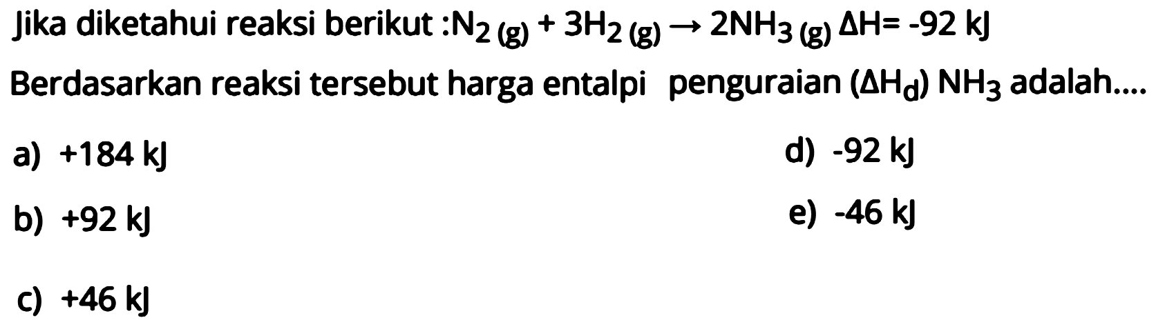 Jika diketahui reaksi berikut: N2(g)+3H2(g) -> 2NH3(g) delta H=-92 kJ  Berdasarkan reaksi tersebut harga entalpi penguraian (delta Hd) NH3 adalah ....