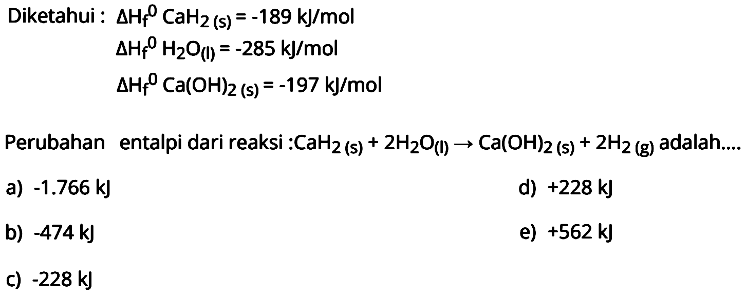 Diketahui: segitiga Hf CaH2(s)=-189 kJ/mol  segitiga Hf H2O(l)=-285 kJ/mol  segitiga Hf Ca(OH)2(s)=-197 kJ/mol Perubahan entalpi dari reaksi: CaH2(s)+2H2O(l)->Ca(OH)2(s)+2H2(g) adalah....