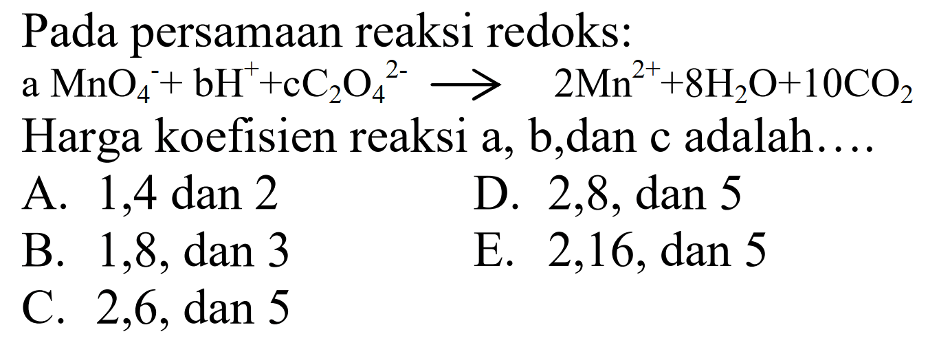 Pada persamaan reaksi redoks: a  MnO4^- + bH^+ + cC2O4^(2-) -> 2Mn^(2+) + 8H2O + 10CO2  Harga koefisien reaksi a, b, dan c adalah.... 